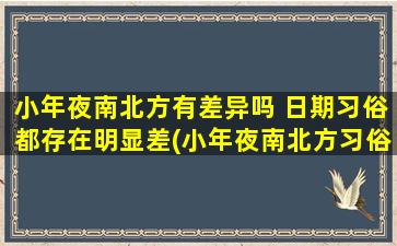 小年夜南北方有差异吗 日期习俗都存在明显差(小年夜南北方习俗差异大，你知道吗？)